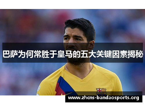 巴萨为何常胜于皇马的五大关键因素揭秘 巴萨为何常胜于皇马的五大关键因素揭秘