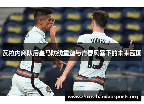 瓦拉内离队后皇马防线重塑与青春风暴下的未来蓝图 瓦拉内离队后皇马防线重塑与青春风暴下的未来蓝图